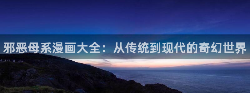 韩漫日漫免费网站：邪恶母系漫画大全：从传统到现代的奇幻世界