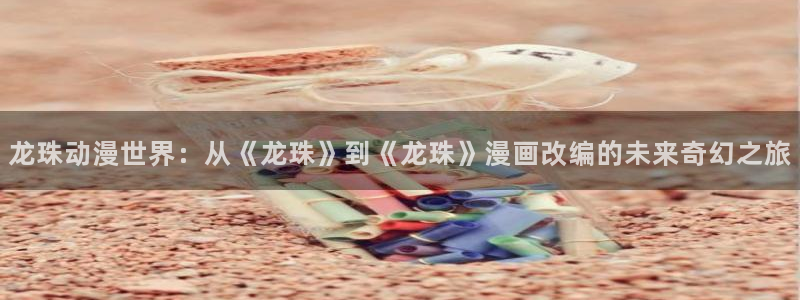 连连看韩漫官网：龙珠动漫世界：从《龙珠》到《龙珠》漫画改编的未来奇幻之旅